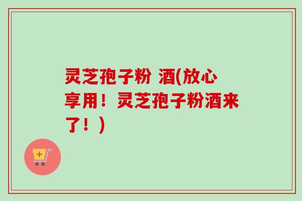 灵芝孢子粉 酒(放心享用！灵芝孢子粉酒来了！)