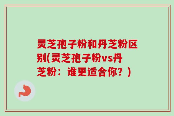 灵芝孢子粉和丹芝粉区别(灵芝孢子粉vs丹芝粉:谁更适合你?) 灵芝孢子粉和丹芝粉区别(灵芝孢子粉vs丹芝粉:谁更适合你?)