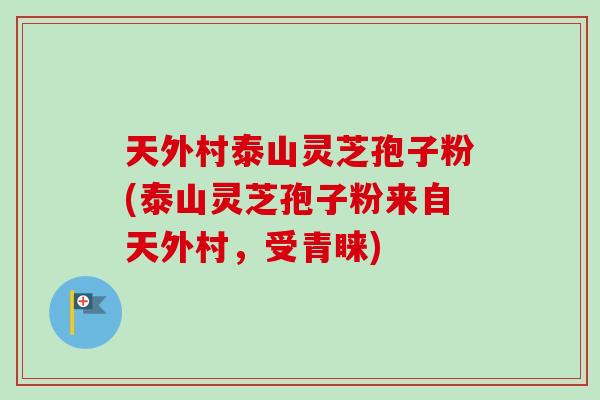 天外村泰山灵芝孢子粉(泰山灵芝孢子粉来自天外村，受青睐)
