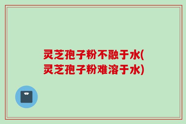 灵芝孢子粉不融于水(灵芝孢子粉难溶于水) 灵芝孢子粉不融于水(灵芝孢子粉难溶于水)