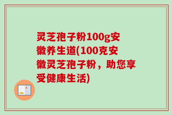 灵芝孢子粉100g安徽养生道(100克安徽灵芝孢子粉，助您享受健康生活)
