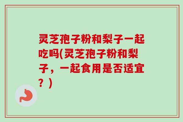 灵芝孢子粉和梨子一起吃吗(灵芝孢子粉和梨子，一起食用是否适宜？)
