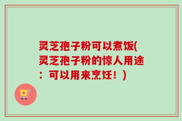 灵芝孢子粉可以煮饭(灵芝孢子粉的惊人用途：可以用来烹饪！)
