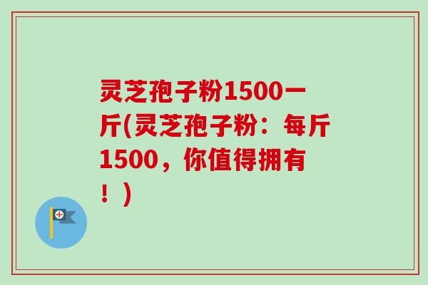 灵芝孢子粉1500一斤(灵芝孢子粉:每斤1500,你值得拥有!) 灵芝孢子粉1500一斤(灵芝孢子粉:每斤1500,你值得拥有!)