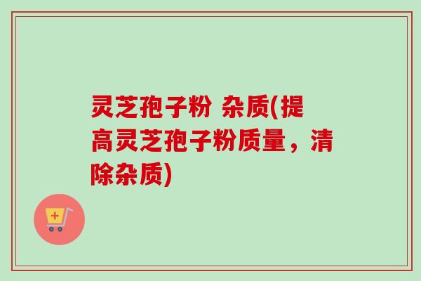 灵芝孢子粉 杂质(提高灵芝孢子粉质量，清除杂质)