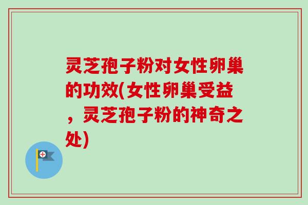 灵芝孢子粉对女性卵巢的功效(女性卵巢受益，灵芝孢子粉的神奇之处)