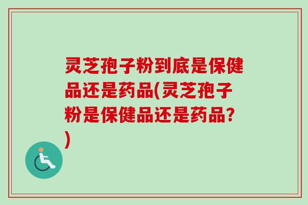灵芝孢子粉到底是保健品还是药品(灵芝孢子粉是保健品还是药品？)