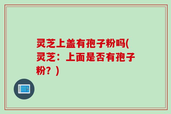 灵芝上盖有孢子粉吗(灵芝:上面是否有孢子粉?) 灵芝上盖有孢子粉吗(灵芝:上面是否有孢子粉?)