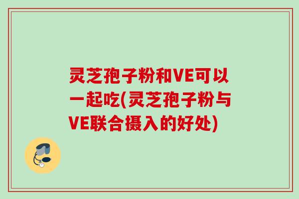 灵芝孢子粉和VE可以一起吃(灵芝孢子粉与VE联合摄入的好处)
