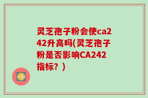 灵芝孢子粉会使ca242升高吗(灵芝孢子粉是否影响CA242指标？)