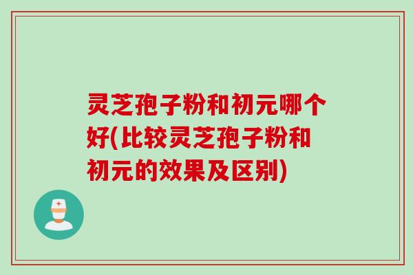 灵芝孢子粉和初元哪个好(比较灵芝孢子粉和初元的效果及区别)