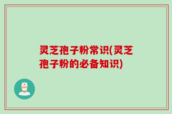 灵芝孢子粉常识(灵芝孢子粉的必备知识)