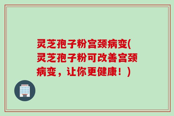 灵芝孢子粉宫颈变(灵芝孢子粉可改善宫颈变,让你更健康!) 灵芝孢子粉宫颈变(灵芝孢子粉可改善宫颈变,让你更健康!)