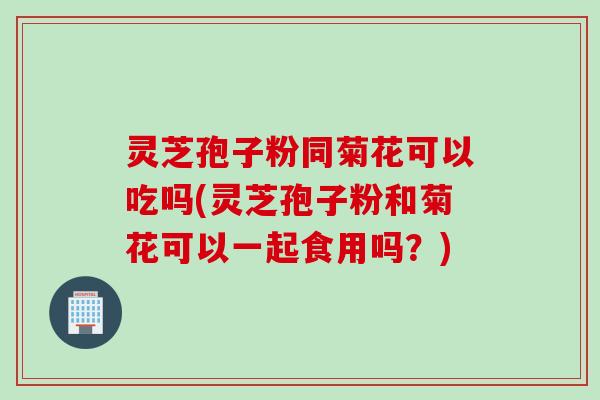 灵芝孢子粉同菊花可以吃吗(灵芝孢子粉和菊花可以一起食用吗？)