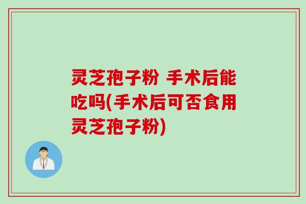 灵芝孢子粉 手术后能吃吗(手术后可否食用灵芝孢子粉)