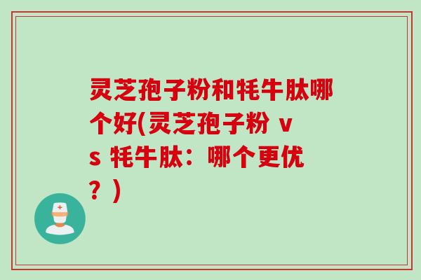 灵芝孢子粉和牦牛肽哪个好(灵芝孢子粉 vs 牦牛肽：哪个更优？)