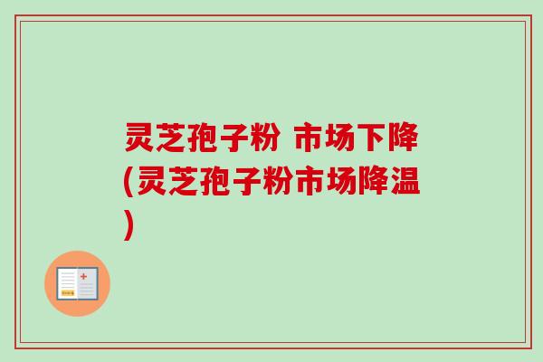 灵芝孢子粉 市场下降(灵芝孢子粉市场降温)
