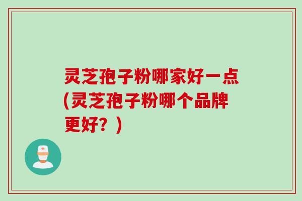 灵芝孢子粉哪家好一点(灵芝孢子粉哪个品牌更好？)