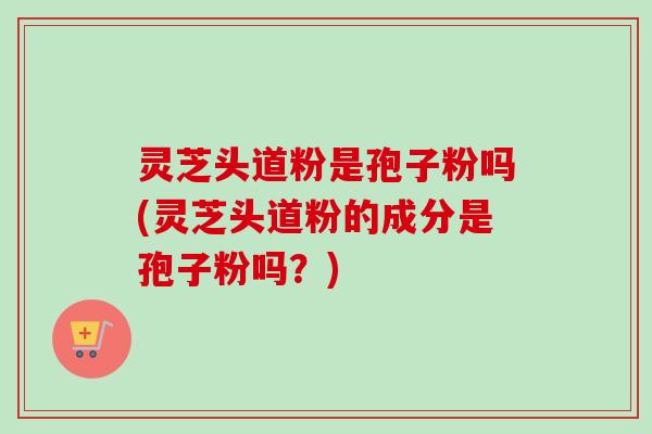 灵芝头道粉是孢子粉吗(灵芝头道粉的成分是孢子粉吗？)