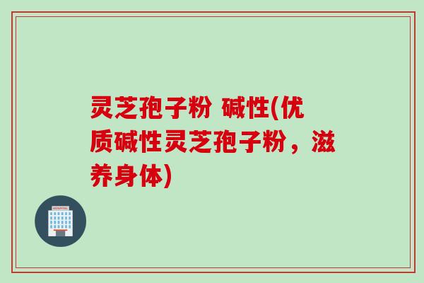 灵芝孢子粉 碱性(优质碱性灵芝孢子粉，滋养身体)