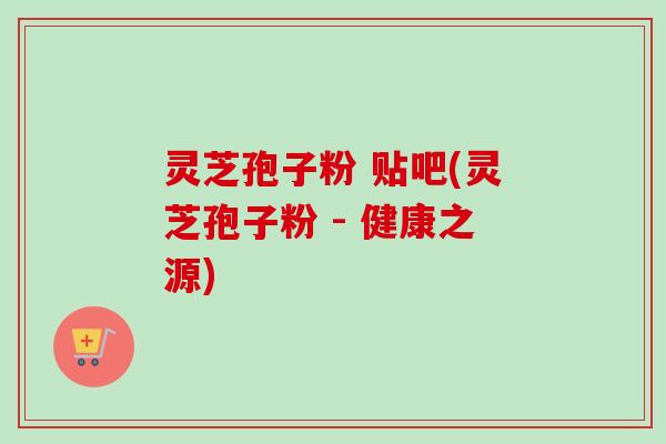 灵芝孢子粉 贴吧(灵芝孢子粉 - 健康之源)