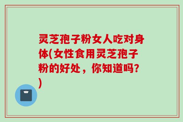 灵芝孢子粉女人吃对身体(女性食用灵芝孢子粉的好处，你知道吗？)