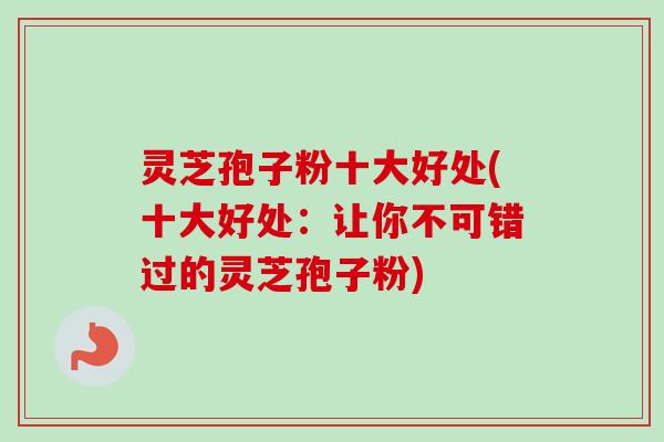 灵芝孢子粉十大好处(十大好处：让你不可错过的灵芝孢子粉)