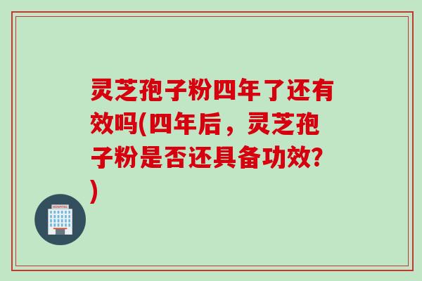 灵芝孢子粉四年了还有效吗(四年后，灵芝孢子粉是否还具备功效？)