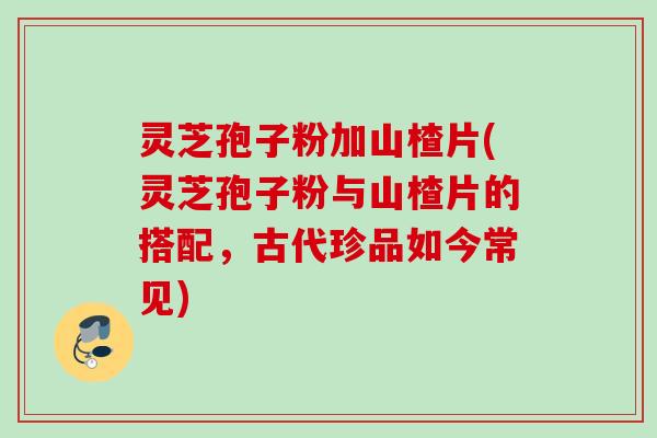 灵芝孢子粉加山楂片(灵芝孢子粉与山楂片的搭配，古代珍品如今常见)