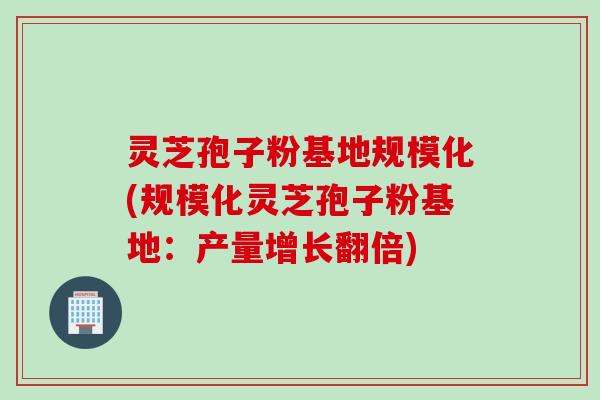 灵芝孢子粉基地规模化(规模化灵芝孢子粉基地:产量增长翻倍) 灵芝孢子粉基地规模化(规模化灵芝孢子粉基地:产量增长翻倍)