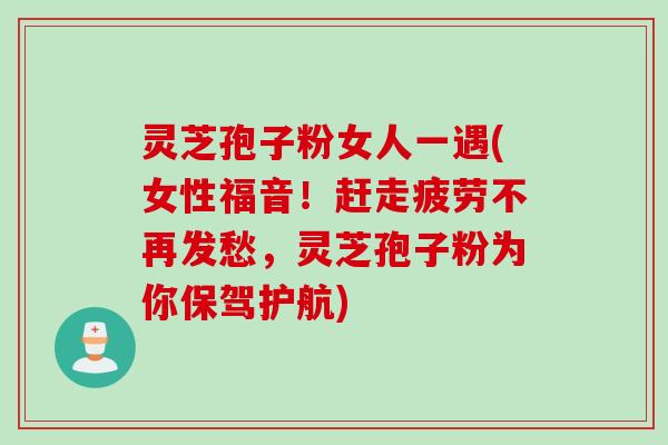 灵芝孢子粉女人一遇(女性福音！赶走疲劳不再发愁，灵芝孢子粉为你保驾护航)