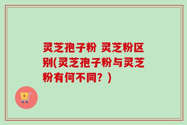灵芝孢子粉 灵芝粉区别(灵芝孢子粉与灵芝粉有何不同？)