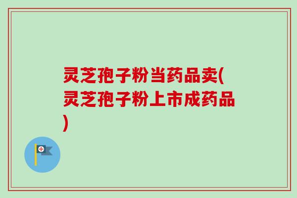 灵芝孢子粉当药品卖(灵芝孢子粉上市成药品)