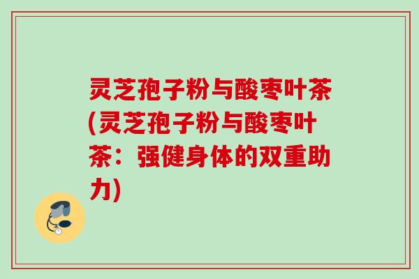 灵芝孢子粉与酸枣叶茶(灵芝孢子粉与酸枣叶茶：强健身体的双重助力)