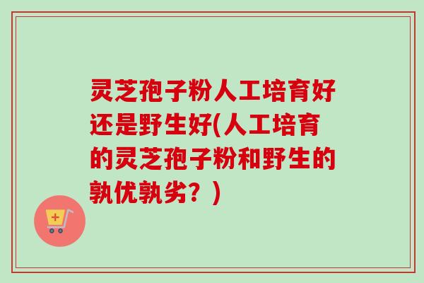 灵芝孢子粉人工培育好还是野生好(人工培育的灵芝孢子粉和野生的孰优孰劣？)