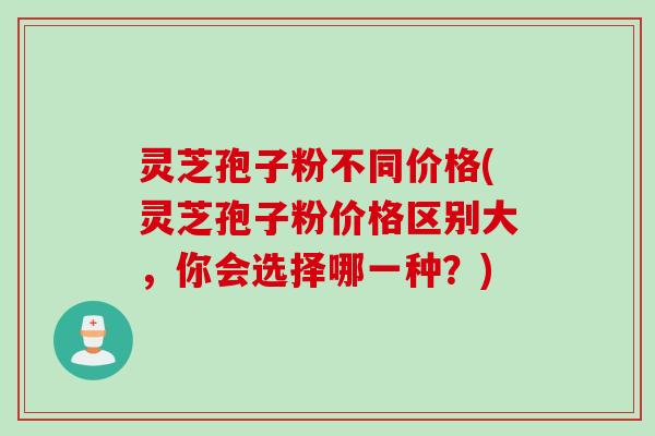 灵芝孢子粉不同价格(灵芝孢子粉价格区别大，你会选择哪一种？)