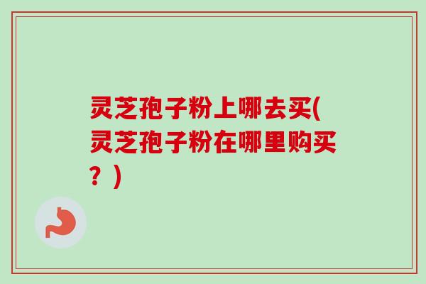 灵芝孢子粉上哪去买(灵芝孢子粉在哪里购买？)