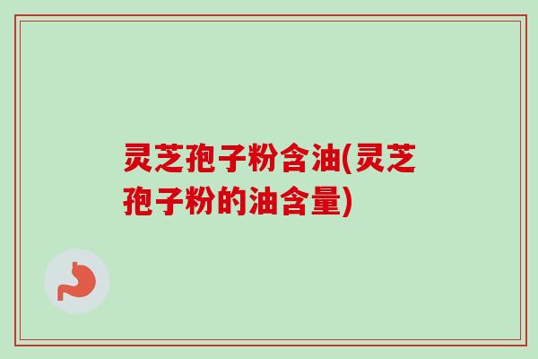 灵芝孢子粉含油(灵芝孢子粉的油含量)