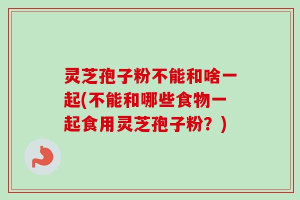 灵芝孢子粉不能和啥一起(不能和哪些食物一起食用灵芝孢子粉？)
