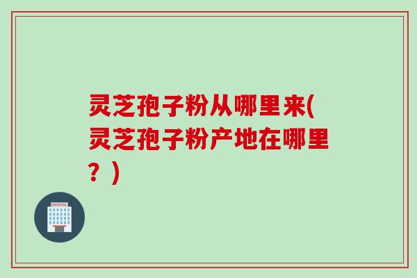 灵芝孢子粉从哪里来(灵芝孢子粉产地在哪里？)