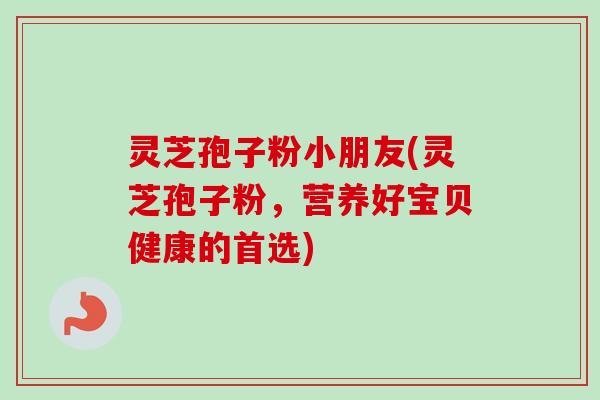 灵芝孢子粉小朋友(灵芝孢子粉,营养好宝贝健康的首选) 灵芝孢子粉小朋友(灵芝孢子粉,营养好宝贝健康的首选)
