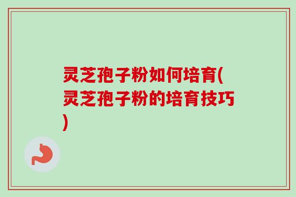 灵芝孢子粉如何培育(灵芝孢子粉的培育技巧)
