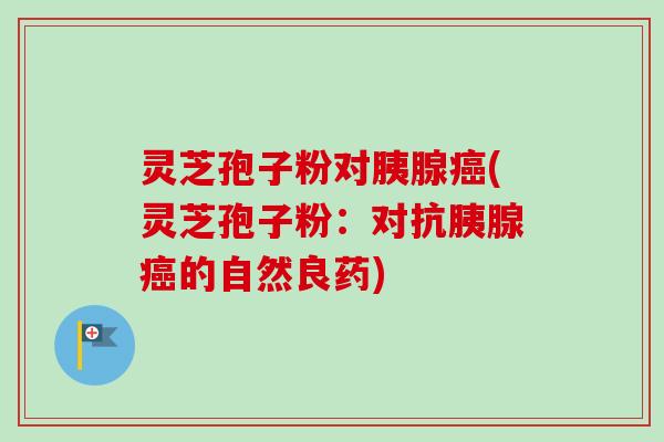 灵芝孢子粉对胰腺癌(灵芝孢子粉：对抗胰腺癌的自然良药)