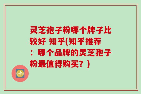 灵芝孢子粉哪个牌子比较好 知乎(知乎推荐：哪个品牌的灵芝孢子粉最值得购买？)