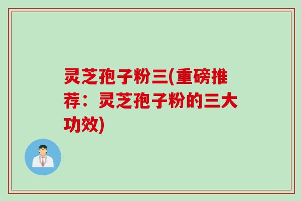 灵芝孢子粉三(重磅推荐：灵芝孢子粉的三大功效)
