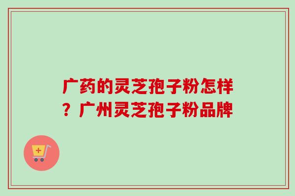 广药的灵芝孢子粉怎样？广州灵芝孢子粉品牌