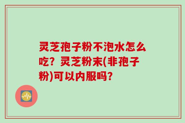 灵芝孢子粉不泡水怎么吃？灵芝粉末(非孢子粉)可以内服吗？