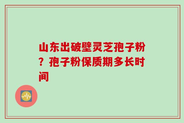 山东出破壁灵芝孢子粉？孢子粉保质期多长时间