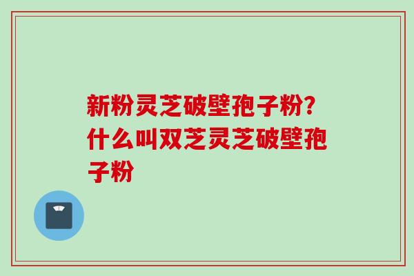 新粉灵芝破壁孢子粉？什么叫双芝灵芝破壁孢子粉