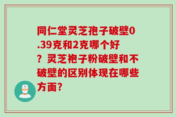 同仁堂灵芝孢子破壁0.39克和2克哪个好？灵芝袍子粉破壁和不破壁的区别体现在哪些方面？